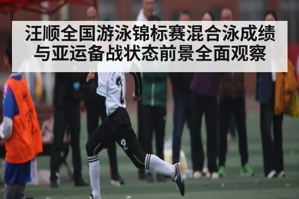 汪顺全国游泳锦标赛混合泳成绩与亚运备战状态前景全面观察